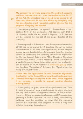 FAQ – AR related   107




     My company is currently preparing the audited accounts
     and I am the sole director. I note that under section 201(5)
     of the Act, the directors’ report need to be signed by at
27
     least two directors. In my case where my company only
     has one director, must I appoint another director for the
     purpose of signing the report?
     If the company has been set up with only one director, then
     section 4(11) of the Companies Act applies such that a
     requirement under the Act which is imposed on 2 directors
     will be satisfied by the act of the single director of the
     company.

     If the company has 2 directors, then the report under section
     201(5) has to be signed by 2 directors, though in limited
     circumstances ACRA may, upon application, accept a report
     signed by one director (where for example the other director
     cannot be contacted). The company can make an application
     to file the Annual Return with “One Director’s Signature
     with/without Annual General Meeting” online via BizFile at
     www.bizfile.gov.sg. More information about this application
     can be found on ACRA website at www.acra.gov.sg under
     the heading “Compliance” followed by “Applications for
     Filing of Annual Returns”.
     I note that the Application for one Director’s signature/
     Application to file Annual Returns without holding Annual
28   General Meeting can only be made once. What happens
     if my company is unable to appoint another director
     subsequently?
     It is our policy to grant approval to applications for “One
     Director’s Signature” only once, because company directors
     are required to seek a long-term solution to the problem.
     However if there are exceptional reasons, ACRA can consider
     granting a further approval. In such a case, documentary
     evidence must be provided to prove that the company
     director has exercised due diligence to seek a long-term
     solution to resolve the problem.




                                                         Contents
 