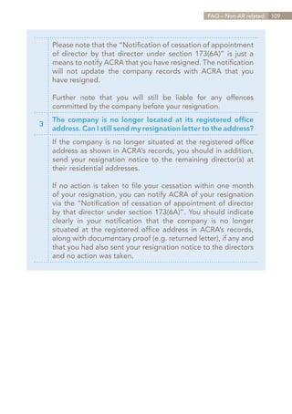 FAQ – Non-AR related   109




    Please note that the “Notification of cessation of appointment
    of director by that director under section 173(6A)” is just a
    means to notify ACRA that you have resigned. The notification
    will not update the company records with ACRA that you
    have resigned.

    Further note that you will still be liable for any offences
    committed by the company before your resignation.
    The company is no longer located at its registered office
3
    address. Can I still send my resignation letter to the address?
    If the company is no longer situated at the registered office
    address as shown in ACRA’s records, you should in addition,
    send your resignation notice to the remaining director(s) at
    their residential addresses.

    If no action is taken to file your cessation within one month
    of your resignation, you can notify ACRA of your resignation
    via the “Notification of cessation of appointment of director
    by that director under section 173(6A)”. You should indicate
    clearly in your notification that the company is no longer
    situated at the registered office address in ACRA’s records,
    along with documentary proof (e.g. returned letter), if any and
    that you had also sent your resignation notice to the directors
    and no action was taken.




                                                         Contents
 
