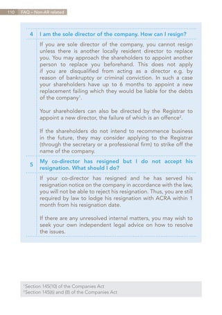 110   FAQ – Non-AR related




            4   I am the sole director of the company. How can I resign?
                If you are sole director of the company, you cannot resign
                unless there is another locally resident director to replace
                you. You may approach the shareholders to appoint another
                person to replace you beforehand. This does not apply
                if you are disqualified from acting as a director e.g. by
                reason of bankruptcy or criminal conviction. In such a case
                your shareholders have up to 6 months to appoint a new
                replacement failing which they would be liable for the debts
                of the company1.

                Your shareholders can also be directed by the Registrar to
                appoint a new director, the failure of which is an offence2.

                If the shareholders do not intend to recommence business
                in the future, they may consider applying to the Registrar
                (through the secretary or a professional firm) to strike off the
                name of the company.
                My co-director has resigned but I do not accept his
            5
                resignation. What should I do?
                If your co-director has resigned and he has served his
                resignation notice on the company in accordance with the law,
                you will not be able to reject his resignation. Thus, you are still
                required by law to lodge his resignation with ACRA within 1
                month from his resignation date.

                If there are any unresolved internal matters, you may wish to
                seek your own independent legal advice on how to resolve
                the issues.




        Section 145(10) of the Companies Act
       1	

        Section 145(6) and (8) of the Companies Act
       2	




                                                                          Contents
 