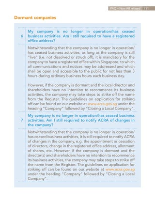FAQ – Non-AR related   111


Dormant companies


      My company is no longer in operation/has ceased
  6   business activities. Am I still required to have a registered
      office address?
      Notwithstanding that the company is no longer in operation/
      has ceased business activities, as long as the company is still
      “live” (i.e. not dissolved or struck off), it is mandatory for the
      company to have a registered office within Singapore, to which
      all communications and notices may be addressed and which
      shall be open and accessible to the public for not less than 3
      hours during ordinary business hours each business day.

      However, if the company is dormant and the local director and
      shareholders have no intention to recommence its business
      activities, the company may take steps to strike off the name
      from the Register. The guidelines on application for striking
      off can be found on our website at www.acra.gov.sg under the
      heading “Company” followed by “Closing a Local Company”.
      My company is no longer in operation/has ceased business
  7   activities. Am I still required to notify ACRA of changes in
      the company?
      Notwithstanding that the company is no longer in operation/
      has ceased business activities, it is still required to notify ACRA
      of changes in the company, e.g. the appointment or cessation
      of directors, change in the registered office address, allotment
      of shares, etc. However, if the company is dormant and the
      director(s) and shareholders have no intention to recommence
      its business activities, the company may take steps to strike off
      the name from the Register. The guidelines on application for
      striking off can be found on our website at www.acra.gov.sg
      under the heading “Company” followed by “Closing a Local
      Company”.




                                                               Contents
 