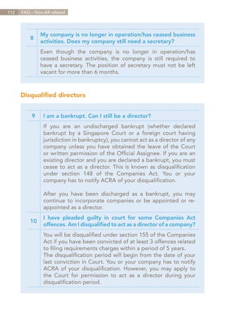 112   FAQ – Non-AR related




               My company is no longer in operation/has ceased business
          8
               activities. Does my company still need a secretary?
               Even though the company is no longer in operation/has
               ceased business activities, the company is still required to
               have a secretary. The position of secretary must not be left
               vacant for more than 6 months.



      Disqualified directors


          9     I am a bankrupt. Can I still be a director?
                If you are an undischarged bankrupt (whether declared
                bankrupt by a Singapore Court or a foreign court having
                jurisdiction in bankruptcy), you cannot act as a director of any
                company unless you have obtained the leave of the Court
                or written permission of the Official Assignee. If you are an
                existing director and you are declared a bankrupt, you must
                cease to act as a director. This is known as disqualification
                under section 148 of the Companies Act. You or your
                company has to notify ACRA of your disqualification.

                After you have been discharged as a bankrupt, you may
                continue to incorporate companies or be appointed or re-
                appointed as a director.
                I have pleaded guilty in court for some Companies Act
          10
                offences. Am I disqualified to act as a director of a company?
                You will be disqualified under section 155 of the Companies
                Act if you have been convicted of at least 3 offences related
                to filing requirements charges within a period of 5 years.
                The disqualification period will begin from the date of your
                last conviction in Court. You or your company has to notify
                ACRA of your disqualification. However, you may apply to
                the Court for permission to act as a director during your
                disqualification period.




                                                                       Contents
 
