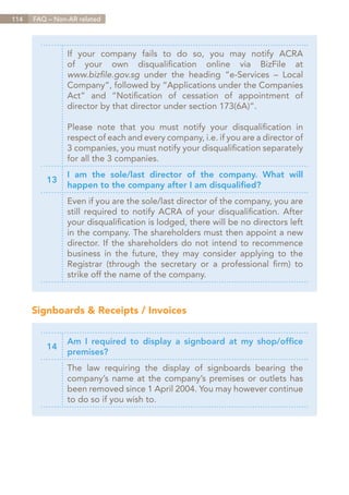 114   FAQ – Non-AR related




                If your company fails to do so, you may notify ACRA
                of your own disqualification online via BizFile at
                www.bizfile.gov.sg under the heading “e-Services – Local
                Company”, followed by “Applications under the Companies
                Act” and “Notification of cessation of appointment of
                director by that director under section 173(6A)”.

                Please note that you must notify your disqualification in
                respect of each and every company, i.e. if you are a director of
                3 companies, you must notify your disqualification separately
                for all the 3 companies.
                I am the sole/last director of the company. What will
          13
                happen to the company after I am disqualified?
                Even if you are the sole/last director of the company, you are
                still required to notify ACRA of your disqualification. After
                your disqualification is lodged, there will be no directors left
                in the company. The shareholders must then appoint a new
                director. If the shareholders do not intend to recommence
                business in the future, they may consider applying to the
                Registrar (through the secretary or a professional firm) to
                strike off the name of the company.



      Signboards & Receipts / Invoices


                Am I required to display a signboard at my shop/office
          14
                premises?
                The law requiring the display of signboards bearing the
                company’s name at the company’s premises or outlets has
                been removed since 1 April 2004. You may however continue
                to do so if you wish to.




                                                                       Contents
 