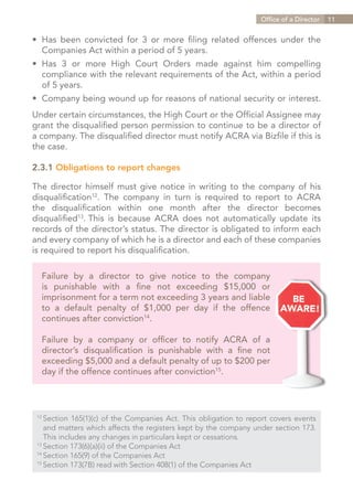 Office of a Director   11


•	 Has been convicted for 3 or more filing related offences under the
	 Companies Act within a period of 5 years.
•	 Has 3 or more High Court Orders made against him compelling
	 compliance with the relevant requirements of the Act, within a period
	 of 5 years.
•	 Company being wound up for reasons of national security or interest.
Under certain circumstances, the High Court or the Official Assignee may
grant the disqualified person permission to continue to be a director of
a company. The disqualified director must notify ACRA via Bizfile if this is
the case.

2.3.1 Obligations to report changes

The director himself must give notice in writing to the company of his
disqualification12. The company in turn is required to report to ACRA
the disqualification within one month after the director becomes
disqualified13. This is because ACRA does not automatically update its
records of the director’s status. The director is obligated to inform each
and every company of which he is a director and each of these companies
is required to report his disqualification.

   Failure by a director to give notice to the company
   is punishable with a fine not exceeding $15,000 or
   imprisonment for a term not exceeding 3 years and liable
   to a default penalty of $1,000 per day if the offence
   continues after conviction14.

   Failure by a company or officer to notify ACRA of a
   director’s disqualification is punishable with a fine not
   exceeding $5,000 and a default penalty of up to $200 per
   day if the offence continues after conviction15.



 12	
     Section 165(1)(c) of the Companies Act. This obligation to report covers events
 	 and matters which affects the registers kept by the company under section 173.
 	 This includes any changes in particulars kept or cessations.
 13	
     Section 173(6)(a)(ii) of the Companies Act
 14	
     Section 165(9) of the Companies Act
 15	
     Section 173(7B) read with Section 408(1) of the Companies Act


                                                                      Contents
 