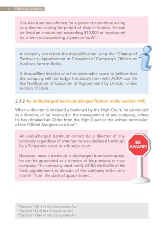 12   Office of a Director



        It is also a serious offence for a person to continue acting
        as a director during his period of disqualification. He can
        be fined an amount not exceeding $10,000 or imprisoned
        for a term not exceeding 2 years or both16.


        A company can report the disqualification using the “Change of
        Particulars, Appointment or Cessation of Company’s Officers or
        Auditors form in Bizfile.

        A disqualified director who has reasonable cause to believe that
        the company will not lodge the above form with ACRA can file
        the Notification of Cessation of Appointment by Director under
        section 173(6A).


     2.3.2 An undischarged bankrupt (Disqualification under section 148)

     When a director is declared a bankrupt by the High Court, he cannot act
     as a director, or be involved in the management of any company, unless
     he has obtained an Order from the High Court or the written permission
     of the Official Assignee to do so17.

        An undischarged bankrupt cannot be a director of any
        company regardless of whether he was declared bankrupt
        by a Singapore court or a foreign court.

        However, once a bankrupt is discharged from bankruptcy,
        he can be appointed as a director of his previous or new
        company. The company must notify ACRA via Bizfile of his
        fresh appointment as director of the company within one
        month18 from the date of appointment.




      16	
          Section 148(1) of the Companies Act
      17	
          Section 148 of the Companies Act
      18	
          Section 173(6) of the Companies Act


                                                                   Contents
 