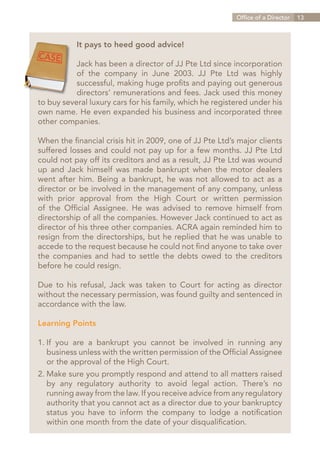 Office of a Director   13



           It pays to heed good advice!

           Jack has been a director of JJ Pte Ltd since incorporation
           of the company in June 2003. JJ Pte Ltd was highly
           successful, making huge profits and paying out generous
           directors’ remunerations and fees. Jack used this money
to buy several luxury cars for his family, which he registered under his
own name. He even expanded his business and incorporated three
other companies.

When the financial crisis hit in 2009, one of JJ Pte Ltd’s major clients
suffered losses and could not pay up for a few months. JJ Pte Ltd
could not pay off its creditors and as a result, JJ Pte Ltd was wound
up and Jack himself was made bankrupt when the motor dealers
went after him. Being a bankrupt, he was not allowed to act as a
director or be involved in the management of any company, unless
with prior approval from the High Court or written permission
of the Official Assignee. He was advised to remove himself from
directorship of all the companies. However Jack continued to act as
director of his three other companies. ACRA again reminded him to
resign from the directorships, but he replied that he was unable to
accede to the request because he could not find anyone to take over
the companies and had to settle the debts owed to the creditors
before he could resign.

Due to his refusal, Jack was taken to Court for acting as director
without the necessary permission, was found guilty and sentenced in
accordance with the law.

Learning Points

1.	 you are a bankrupt you cannot be involved in running any
  If
	 business unless with the written permission of the Official Assignee
	 or the approval of the High Court.
2.	Make sure you promptly respond and attend to all matters raised
	 by any regulatory authority to avoid legal action. There’s no
	 running away from the law. If you receive advice from any regulatory
	 authority that you cannot act as a director due to your bankruptcy
	 status you have to inform the company to lodge a notification
	 within one month from the date of your disqualification.


                                                             Contents
 