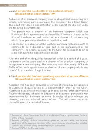 14   Office of a Director


     2.3.3	A person who is a director of an insolvent company
     		 (Disqualification under section 149)

     A director of an insolvent company may be disqualified from acting as a
     director and taking part in managing the company19 by a Court Order.
     The Court may issue a disqualification order against the director under
     the following circumstances:
     i.	The person was a director of an insolvent company which was
     	 liquidated. Such a person may be disqualified if he was a director at the
     	 time of liquidation or had ceased to be a director of that company
     	 within three years from the date of liquidation; and
     ii.	His conduct as a director of the insolvent company makes him unfit to
     	 continue to be a director or take part in the management of the
     	company20. The director can apply to the Court for permission to act as
     	 a director during his disqualification period.

     After the end of his disqualification period, which is a period of 5 years,
     the person can be appointed as a director of his previous company, or
     incorporate a new company. The company must then notify ACRA via
     Bizfile of his fresh appointment as director of the company within one
     month21 from the date of appointment.

     2.3.4	A person who has been previously convicted of certain offences
     		 (Disqualification under section 154)

     A person who has been convicted of certain offences may be subjected
     to automatic disqualification or a disqualification order by the Court.
     Automatic disqualification will occur upon conviction for offences involving
     fraud or dishonesty (whether in Singapore or elsewhere) punishable with
     imprisonment for 3 months or more. Examples of such offences are
     cheating, theft and criminal breach of trust. This will attract automatic
     disqualification of a period of 5 years.




      19	
          Section 149 of the Companies Act. Such application if made by Minister of Finance
      	 or the Official Receiver.
      20	
          Section 149(2)(b)(ii) of the Companies Act provides that the conduct can be that
      	 as director of the insolvent company either taken alone or taken together with his
      	 conduct as a director of any other company or companies.
      21	
          Section 173(6) of the Companies Act


                                                                             Contents
 