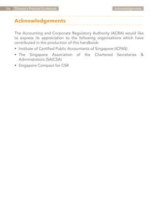 156   Director's Practical Guidebook                            Acknowledgements



      Acknowledgements

      The Accounting and Corporate Regulatory Authority (ACRA) would like
      to express its appreciation to the following organisations which have
      contributed in the production of this handbook:
      •	 Institute of Certified Public Accountants of Singapore (ICPAS)
      •	 The Singapore Association       of   the   Chartered    Secretaries   &
      	 Administrators (SAICSA)
      •	 Singapore Compact for CSR




                                                                    Contents
 