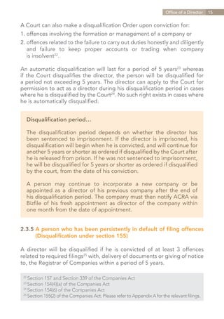 Office of a Director   15


A Court can also make a disqualification Order upon conviction for:
1.	offences involving the formation or management of a company or
2.	offences related to the failure to carry out duties honestly and diligently
	 and failure to keep proper accounts or trading when company
	 is insolvent22.

An automatic disqualification will last for a period of 5 years23 whereas
if the Court disqualifies the director, the person will be disqualified for
a period not exceeding 5 years. The director can apply to the Court for
permission to act as a director during his disqualification period in cases
where he is disqualified by the Court24. No such right exists in cases where
he is automatically disqualified.


   Disqualification period…

   The disqualification period depends on whether the director has
   been sentenced to imprisonment. If the director is imprisoned, his
   disqualification will begin when he is convicted, and will continue for
   another 5 years or shorter as ordered if disqualified by the Court after
   he is released from prison. If he was not sentenced to imprisonment,
   he will be disqualified for 5 years or shorter as ordered if disqualified
   by the court, from the date of his conviction.

   A person may continue to incorporate a new company or be
   appointed as a director of his previous company after the end of
   his disqualification period. The company must then notify ACRA via
   Bizfile of his fresh appointment as director of the company within
   one month from the date of appointment.


2.3.5	A person who has been persistently in default of filing offences
		 (Disqualification under section 155)

A director will be disqualified if he is convicted of at least 3 offences
related to required filings25 with, delivery of documents or giving of notice
to, the Registrar of Companies within a period of 5 years.

 22	
     Section 157 and Section 339 of the Companies Act
 23	
     Section 154(4)(a) of the Companies Act
 24	
     Section 154(6) of the Companies Act
 25	
     Section 155(2) of the Companies Act. Please refer to Appendix A for the relevant filings.


                                                                               Contents
 