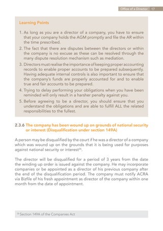 Office of a Director   17



   Learning Points

   1.	As long as you are a director of a company, you have to ensure
   	 that your company holds the AGM promptly and file the AR within
   	 the time prescribed.
   2.	The fact that there are disputes between the directors or within
   	 the company is no excuse as these can be resolved through the
   	 many dispute resolution mechanism such as mediation.
   3.	Directors must realise the importance of keeping proper accounting
   	 records to enable proper accounts to be prepared subsequently.
   	 Having adequate internal controls is also important to ensure that
   	 the company’s funds are properly accounted for and to enable
   	 true and fair accounts to be prepared.
   4.	Trying to delay performing your obligations when you have been
   	 reminded will only result in a harsher penalty against you.
     Before agreeing to be a director, you should ensure that you
   5.	
   	 understand the obligations and are able to fulfill ALL the related
   	 responsibilities to the fullest.


2.3.6	The company has been wound up on grounds of national security
		 or interest (Disqualification under section 149A)

A person may be disqualified by the court if he was a director of a company
which was wound up on the grounds that it is being used for purposes
against national security or interest26.

The director will be disqualified for a period of 3 years from the date
the winding up order is issued against the company. He may incorporate
companies or be appointed as a director of his previous company after
the end of the disqualification period. The company must notify ACRA
via Bizfile of his fresh appointment as director of the company within one
month from the date of appointment.




 26	
       Section 149A of the Companies Act


                                                              Contents
 