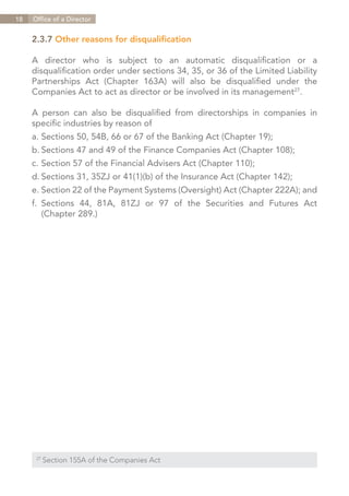 18   Office of a Director


     2.3.7 Other reasons for disqualification

     A director who is subject to an automatic disqualification or a
     disqualification order under sections 34, 35, or 36 of the Limited Liability
     Partnerships Act (Chapter 163A) will also be disqualified under the
     Companies Act to act as director or be involved in its management27.

     A person can also be disqualified from directorships in companies in
     specific industries by reason of
     a.	Sections 50, 54B, 66 or 67 of the Banking Act (Chapter 19);
     b.	Sections 47 and 49 of the Finance Companies Act (Chapter 108);
     c.	Section 57 of the Financial Advisers Act (Chapter 110);
     d.	Sections 31, 35ZJ or 41(1)(b) of the Insurance Act (Chapter 142);
     e.	Section 22 of the Payment Systems (Oversight) Act (Chapter 222A); and
     f.	Sections 44, 81A, 81ZJ or 97 of the Securities and Futures Act
     	 (Chapter 289.)




      27	
            Section 155A of the Companies Act


                                                                    Contents
 