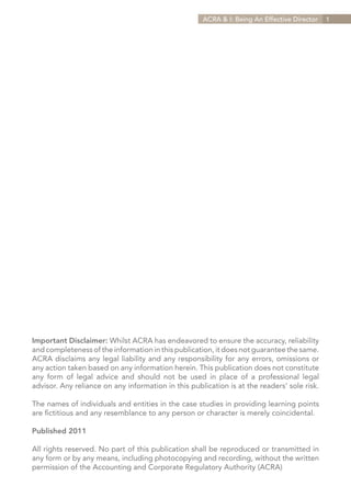 ACRA & I: Being An Effective Director   1




Important Disclaimer: Whilst ACRA has endeavored to ensure the accuracy, reliability
and completeness of the information in this publication, it does not guarantee the same.
ACRA disclaims any legal liability and any responsibility for any errors, omissions or
any action taken based on any information herein. This publication does not constitute
any form of legal advice and should not be used in place of a professional legal
advisor. Any reliance on any information in this publication is at the readers’ sole risk.

The names of individuals and entities in the case studies in providing learning points
are fictitious and any resemblance to any person or character is merely coincidental.

Published 2011

All rights reserved. No part of this publication shall be reproduced or transmitted in
any form or by any means, including photocopying and recording, without the written
permission of the Accounting and Corporate Regulatory Authority (ACRA)
 