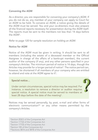 Common Statutory Requirements under the Companies Act   21


Convening the AGM

As a director, you are responsible for convening your company’s AGM. If
you do not do so, any member of your company can apply to Court for
an AGM to be held. To convene an AGM, a notice giving the details of
the AGM must be served. You and your co-directors must also prepare
all the financial reports necessary for presentation during the AGM itself.
The reports must be sent to the members not less than 14 days before
the AGM3.

Refer to page 120 for sample resolution on holding an AGM.

Notice for AGM

Notice of the AGM must be given in writing. It should be sent to all
members (including the estate of a deceased member or the Official
Assignee in charge of the affairs of a bankrupt member), the current
auditor of the company (if any), and any other persons specified in your
company’s Articles. The minimum period of notice is 14 days, though the
Articles may provide for a longer period of notice4. The notice period can,
however, be shortened if all members of your company who are entitled
to attend and vote at the AGM agree to it5.

      Special notice…

      Under certain circumstances, special notice may be required. For
      instance, a resolution to remove a director or auditor requires
      special notice. A special notice must be served to members at
      least 28 days before the date of the meeting6.

Notices may be served personally, by post, e-mail and other forms of
electronic communication6A or any other means permitted by the
company’s Articles.



  Section 203(1) of the Companies Act
 3	

  Section 177(2) of the Companies Act
 4	

  Section 177(3) of the Companies Act
 5	

  Section 185 of the Companies Act
 6	

 6A
    Sections 387A and 387B of the Companies Act


                                                                    Contents
 