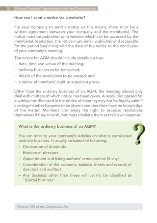 22   Common Statutory Requirements under the Companies Act


     How can I send a notice via a website?

     For your company to send a notice via this means, there must be a
     written agreement between your company and the member(s). The
     notice must be published on a website which can be accessed by the
     member(s). In addition, the notice must remain published and accessible
     for the period beginning with the date of the notice to the conclusion
     of your company’s meeting.
     The notice for AGM should include details such as:
     −	 date, time and venue of the meeting;
     −	 ordinary business to be transacted;
     −	 details of the resolutions to be passed; and
     −	 a notice of members’ right to appoint a proxy.

     Other than the ordinary business of an AGM, the meeting should only
     deal with matters of which notice has been given. A resolution passed for
     anything not disclosed in the notice of meeting may not be legally valid if
     a voting member happens to be absent and therefore have no knowledge
     of the matter. Members also enjoy the right to propose resolutions
     themselves if they so wish, but must circulate them at their own expense7.

           What is the ordinary business of an AGM?

           You can refer to your company’s Articles on what is considered
           ordinary business. It usually includes the following:
           –	 Declaration of dividends
           –	 Election of directors
           –	 Appointment and fixing auditors’ remuneration (if any)
           –	 Consideration of the accounts, balance sheets and reports of
           	 directors and auditors
           –	Any business other than these will usually be classified as
           	 “special business”




       Section 183 of the Companies Act
      7	




                                                                       Contents
 