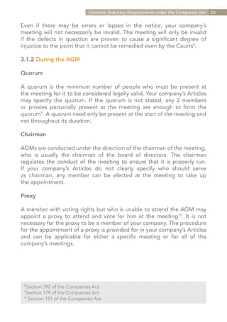 Common Statutory Requirements under the Companies Act   23


Even if there may be errors or lapses in the notice, your company’s
meeting will not necessarily be invalid. The meeting will only be invalid
if the defects in question are proven to cause a significant degree of
injustice to the point that it cannot be remedied even by the Courts8.

3.1.2 During the AGM

Quorum

A quorum is the minimum number of people who must be present at
the meeting for it to be considered legally valid. Your company’s Articles
may specify the quorum. If the quorum is not stated, any 2 members
or proxies personally present at the meeting are enough to form the
quorum9. A quorum need only be present at the start of the meeting and
not throughout its duration.

Chairman

AGMs are conducted under the direction of the chairman of the meeting,
who is usually the chairman of the board of directors. The chairman
regulates the conduct of the meeting to ensure that it is properly run.
If your company’s Articles do not clearly specify who should serve
as chairman, any member can be elected at the meeting to take up
the appointment.

Proxy

A member with voting rights but who is unable to attend the AGM may
appoint a proxy to attend and vote for him at the meeting10. It is not
necessary for the proxy to be a member of your company. The procedure
for the appointment of a proxy is provided for in your company’s Articles
and can be applicable for either a specific meeting or for all of the
company’s meetings.




  Section 392 of the Companies Act
 8	

  Section 179 of the Companies Act
 9	

 10	
     Section 181 of the Companies Act


                                                                     Contents
 