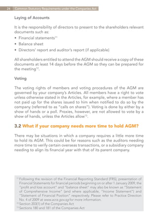 24   Common Statutory Requirements under the Companies Act


     Laying of Accounts

     It is the responsibility of directors to present to the shareholders relevant
     documents such as:
     •	 Financial statements11
     •	 Balance sheet
     •	 Directors’ report and auditor’s report (if applicable)

     All shareholders entitled to attend the AGM should receive a copy of these
     documents at least 14 days before the AGM so they can be prepared for
     the meeting12.

     Voting

     The voting rights of members and voting procedures of the AGM are
     governed by your company’s Articles. All members have a right to vote
     unless otherwise stated in the Articles, for example, where a member has
     not paid up for the shares issued to him when notified to do so by the
     company (referred to as “calls on shares”). Voting is done by either by a
     show of hands or a poll. Proxies, however, are not allowed to vote by a
     show of hands, unless the Articles allow13.

     3.2 What if your company needs more time to hold AGM?

     There may be situations in which a company requires a little more time
     to hold its AGM. This could be for reasons such as the auditors needing
     more time to verify certain overseas transactions, or a subsidiary company
     needing to align its financial year with that of its parent company.




      11	
          Following the revision of the Financial Reporting Standard (FRS), presentation of
      	 Financial Statements for financial periods beginning on or after 1 January 2009, the
      	 “profit and loss account” and “balance sheet” may also be known as “Statement
      	 of Comprehensive Income” (and where applicable, “Income Statement”) and
      	 “Statement of Financial Position” respectively. Please refer to Practice Direction
      	 No. 4 of 2009 at www.acra.gov.sg for more information.
      12	
          Section 203(1) of the Companies Act
      13	
          Sections 180 and 181 of the Companies Act


                                                                              Contents
 