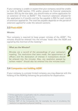 Common Statutory Requirements under the Companies Act   25


If your company is unable or expect that your company would be unable
to hold its AGM (section 175) and/or present its financial statements
(section 201) by the due date, you should make an online application for
an extension of time via Bizfile14. The maximum extension allowed for
the application is 2 months and the fee payable is $50 for each month
of extension applied for. The total fee payable depends on the period of
extension applied for under the relevant sections.

3.3 Post-AGM

Minutes

Your company is required to keep proper minutes of the AGM15. The
minutes should be entered into the minutes’ book after the AGM and
signed by the chairman of the meeting16.

   What are the Minutes?

   Minutes are a record of the proceedings of your company’s
   meeting. The resolutions that were made, the appointment of
   officers and the declaration of interest in transactions should
   be entered into the minutes. Also, any resolution passed by
   written means17 should also be entered into the minutes book.


3.4 Companies not holding AGM

If your company is a private limited company, you may dispense with the
holding of the AGM by following the procedures for dispensation.




 14	
     Online application is applicable only for unlisted companies.
 15	
     Section 188 of the Companies Act
 16	
     Section 188(1) of the Companies Act
 17	
     Section 184F of the Companies Act, for example, by way of circulating the
 	 resolution as opposed to physical meeting.


                                                                  Contents
 