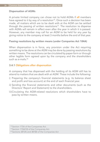 26   Common Statutory Requirements under the Companies Act


     Dispensation of AGMs

     A private limited company can chose not to hold AGMs if all members
     have agreed to it by way of a resolution18. Once such a decision has been
     made, all matters which are to be dealt with at the AGM can be settled
     through the passing of written resolutions19. The resolution to dispense
     with AGMs will remain in effect even after the year in which it is passed.
     However, any member may call for an AGM to be held for any year by
     giving notice to the company at least 3 months before the end of that year.

     Passing resolutions by written means (under Companies Act 184A)

     When dispensation is in force, any provision under the Act requiring
     something to be done at the AGM may be done by passing resolutions by
     written means. The resolutions can be circulated by paper-form or through
     other legible form agreed upon by the company and the shareholders
     such as e-mails.20

     3.4.1 Obligations after dispensation

     A company that has dispensed with the holding of its AGM still has to
     attend to matters that are dealt with at AGM. These include the following:
     i)	 Preparing the company’s financial statements (e.g. its balance sheet
     	 and profit and loss account) at the end of each financial year.
     ii)	Sending the financial statements and other documents (such as the
     	 Directors’ Report and Statement) to the shareholders.
     iii)	 irculating the AGM-related resolutions which shareholders have to
         C
     	 pass by written means.




      18	
          Section 175A of the Companies Act
      19	
          Section 175A(10) of the Companies Act
      20	
          Sections 387(A) and 387(B) of the Companies Act


                                                                   Contents
 