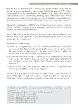 Common Statutory Requirements under the Companies Act     27


Ensure that the shareholders formally agree to the written resolutions on
or before the 6 months after the company’s financial year end. A written
resolution is formally agreed when the required majority of members with
voting rights21 notify the company that they agree to the resolution22. Once
your company receives the required percentage of votes, you should ensure
that all members are notified of the resolution that has been passed23.

Please also note sections 184A(3) and (4) requiring a three-quarter majority
of the members to agree to pass a special resolution and for an ordinary
resolution, a majority of members.

A record of the resolutions and the decisions made has to be kept in the
Minute Book and signed by a director or secretary as evidence of the
passing of the resolutions24.

Please note the following:
a)	
  There is a requirement that the financial statements and other
	 documents (the documents) be sent out to shareholders not less than
	 28 days before the date on which the company is required to hold an
	 AGM if the AGM had not been dispensed with25.
b)	Any shareholder has the right to give notice to the company requiring
	 a meeting to be held (for the purpose of laying the documents before
	 the company) no later than 28 days from the day the documents were
	 sent out26;
c)	The directors must hold a general meeting within 21 days from the
	 date of giving of the shareholder’s notice27.

In view of the above, it is prudent for directors to have the financial
statements, etc sent out well in advance such that the meeting can be
held on or before the due date to avoid any penalties or complications.



 21	
     50% of voting rights for ordinary resolutions and 75% of voting rights for special
 	resolutions
 22
   	In accordance with Section 184A(5) of the Companies Act
 23	
     Section 184E of the Companies Act
 24	
     Section 184F of the Companies Act
 25	
     Section 203(1)(b) of the Companies Act
 26	
     Section 203(4) of the Companies Act
 27	
     Section 203(6) of the Companies Act


                                                                         Contents
 