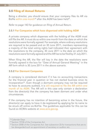 28   Common Statutory Requirements under the Companies Act


     3.5 Filing of Annual Returns
     Being a director, you should ensure that your company files its AR via
     Bizfile within one month28 after the AGM has been held29.

     Refer to page 143 for guidance on filing of Annual Return.

     3.5.1 For Companies which have dispensed with holding AGM

     A private company which dispenses with the holding of the AGM must
     still file the AR. It must do so within one month from the date on which the
     resolutions were formally agreed. For example, where ordinary resolutions
     are required to be passed and on 30 June 2011, members representing
     a majority of the total voting rights had indicated their agreement with
     the resolutions to the company, 30 June 2011 is the date on which the
     resolutions were formally agreed and the AR has to be filed by 31 July 2011.

     When filing the AR, the filer will key in the date the resolutions were
     formally agreed in the box for “Date of Annual General Meeting” in the
     AR form which is 30 June 2011 in the above scenario.

     3.5.2 For Dormant Companies

     A company is considered dormant if it has no accounting transactions
     for the financial year in question or has not started business since its
     incorporation30. Even though a dormant company may not be required
     to have its accounts audited, it is still required to file the AR within one
     month of its AGM. The AR will in this case only contain a declaration
     from the director(s) that the company has been dormant and under what
     circumstances.

     If the company has no intention of becoming active in the future, the
     director(s) can apply to have it de-registered by applying for its name to
     be struck off online via BizFile. The guidelines applicable for this can be
     found on ACRA’s website at www.acra.gov.sg.



      28	
          Calendar Days
      29	
          Section 197(4) of the Companies Act
      30	
          Section 205B of the Companies Act. See subsection (3) for transactions that are to
      	 be disregarded such as appointment of secretary or auditor, etc.


                                                                              Contents
 