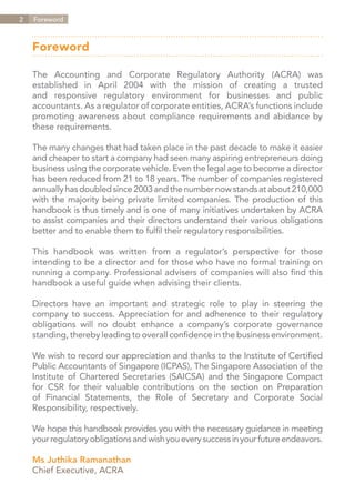 2   Director's Practical Guidebook
    Foreword



    Foreword

    The Accounting and Corporate Regulatory Authority (ACRA) was
    established in April 2004 with the mission of creating a trusted
    and responsive regulatory environment for businesses and public
    accountants. As a regulator of corporate entities, ACRA’s functions include
    promoting awareness about compliance requirements and abidance by
    these requirements.

    The many changes that had taken place in the past decade to make it easier
    and cheaper to start a company had seen many aspiring entrepreneurs doing
    business using the corporate vehicle. Even the legal age to become a director
    has been reduced from 21 to 18 years. The number of companies registered
    annually has doubled since 2003 and the number now stands at about 210,000
    with the majority being private limited companies. The production of this
    handbook is thus timely and is one of many initiatives undertaken by ACRA
    to assist companies and their directors understand their various obligations
    better and to enable them to fulfil their regulatory responsibilities.

    This handbook was written from a regulator’s perspective for those
    intending to be a director and for those who have no formal training on
    running a company. Professional advisers of companies will also find this
    handbook a useful guide when advising their clients.

    Directors have an important and strategic role to play in steering the
    company to success. Appreciation for and adherence to their regulatory
    obligations will no doubt enhance a company’s corporate governance
    standing, thereby leading to overall confidence in the business environment.

    We wish to record our appreciation and thanks to the Institute of Certified
    Public Accountants of Singapore (ICPAS), The Singapore Association of the
    Institute of Chartered Secretaries (SAICSA) and the Singapore Compact
    for CSR for their valuable contributions on the section on Preparation
    of Financial Statements, the Role of Secretary and Corporate Social
    Responsibility, respectively.

    We hope this handbook provides you with the necessary guidance in meeting
    your regulatory obligations and wish you every success in your future endeavors.

    Ms Juthika Ramanathan
    Chief Executive, ACRA

                                                                      Contents
 