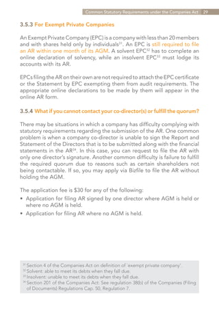 Common Statutory Requirements under the Companies Act    29


3.5.3 For Exempt Private Companies

An Exempt Private Company (EPC) is a company with less than 20 members
and with shares held only by individuals31. An EPC is still required to file
an AR within one month of its AGM. A solvent EPC32 has to complete an
online declaration of solvency, while an insolvent EPC33 must lodge its
accounts with its AR.

EPCs filing the AR on their own are not required to attach the EPC certificate
or the Statement by EPC exempting them from audit requirements. The
appropriate online declarations to be made by them will appear in the
online AR form.

3.5.4	What if you cannot contact your co-director(s) or fulfill the quorum?

There may be situations in which a company has difficulty complying with
statutory requirements regarding the submission of the AR. One common
problem is when a company co-director is unable to sign the Report and
Statement of the Directors that is to be submitted along with the financial
statements in the AR34. In this case, you can request to file the AR with
only one director’s signature. Another common difficulty is failure to fulfill
the required quorum due to reasons such as certain shareholders not
being contactable. If so, you may apply via Bizfile to file the AR without
holding the AGM.

The application fee is $30 for any of the following:
•	 Application for filing AR signed by one director where AGM is held or
	 where no AGM is held.
•	 Application for filing AR where no AGM is held.




 31	
     Section 4 of the Companies Act on definition of `exempt private company’.
 32	
     Solvent: able to meet its debts when they fall due.
 33	
     Insolvent: unable to meet its debts when they fall due.
 34	
     Section 201 of the Companies Act: See regulation 38(b) of the Companies (Filing
 	 of Documents) Regulations Cap. 50, Regulation 7.


                                                                      Contents
 