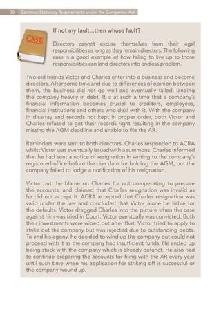 30   Common Statutory Requirements under the Companies Act



                   If not my fault...then whose fault?

                   Directors cannot excuse themselves from their legal
                   responsibilities as long as they remain directors. The following
                   case is a good example of how failing to live up to those
                   responsibilities can land directors into endless problem.

       Two old friends Victor and Charles enter into a business and become
       directors. After some time and due to differences of opinion between
       them, the business did not go well and eventually failed, landing
       the company heavily in debt. It is at such a time that a company’s
       financial information becomes crucial to creditors, employees,
       financial institutions and others who deal with it. With the company
       in disarray and records not kept in proper order, both Victor and
       Charles refused to get their records right resulting in the company
       missing the AGM deadline and unable to file the AR.

       Reminders were sent to both directors. Charles responded to ACRA
       whilst Victor was eventually issued with a summons. Charles informed
       that he had sent a notice of resignation in writing to the company’s
       registered office before the due date for holding the AGM, but the
       company failed to lodge a notification of his resignation.

       Victor put the blame on Charles for not co-operating to prepare
       the accounts, and claimed that Charles resignation was invalid as
       he did not accept it. ACRA accepted that Charles resignation was
       valid under the law and concluded that Victor alone be liable for
       the defaults. Victor dragged Charles into the picture when the case
       against him was tried in Court. Victor eventually was convicted. Both
       their investments were wiped out after that. Victor tried to apply to
       strike out the company but was rejected due to outstanding debts.
       To end his agony, he decided to wind up the company but could not
       proceed with it as the company had insufficient funds. He ended up
       being stuck with the company which is already defunct. He also had
       to continue preparing the accounts for filing with the AR every year
       until such time when his application for striking off is successful or
       the company wound up.




                                                                       Contents
 