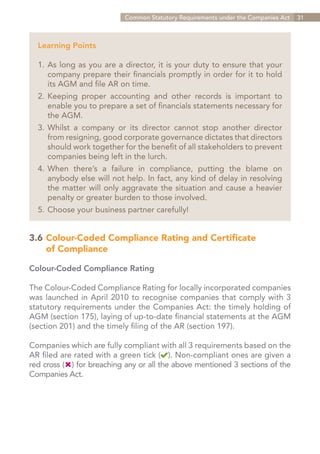 Common Statutory Requirements under the Companies Act   31



  Learning Points

  1.	As long as you are a director, it is your duty to ensure that your
  	 company prepare their financials promptly in order for it to hold
  	 its AGM and file AR on time.
  2.	Keeping proper accounting and other records is important to
  	 enable you to prepare a set of financials statements necessary for
  	 the AGM.
  3.	Whilst a company or its director cannot stop another director
  	 from resigning, good corporate governance dictates that directors
  	 should work together for the benefit of all stakeholders to prevent
  	 companies being left in the lurch.
  4.	When there’s a failure in compliance, putting the blame on
  	 anybody else will not help. In fact, any kind of delay in resolving
  	 the matter will only aggravate the situation and cause a heavier
  	 penalty or greater burden to those involved.
  5.	Choose your business partner carefully!


3.6	Colour-Coded Compliance Rating and Certificate
		 of Compliance

Colour-Coded Compliance Rating

The Colour-Coded Compliance Rating for locally incorporated companies
was launched in April 2010 to recognise companies that comply with 3
statutory requirements under the Companies Act: the timely holding of
AGM (section 175), laying of up-to-date financial statements at the AGM
(section 201) and the timely filing of the AR (section 197).

Companies which are fully compliant with all 3 requirements based on the
AR filed are rated with a green tick ( ). Non-compliant ones are given a
red cross ( ) for breaching any or all the above mentioned 3 sections of the
Companies Act.




                                                                 Contents
 