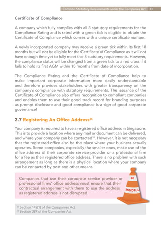 Common Statutory Requirements under the Companies Act   33


Certificate of Compliance

A company which fully complies with all 3 statutory requirements for the
Compliance Rating and is rated with a green tick is eligible to obtain the
Certificate of Compliance which comes with a unique certificate number.

A newly incorporated company may receive a green tick within its first 18
months but will not be eligible for the Certificate of Compliance as it will not
have enough time yet to fully meet the 3 statutory requirements. However,
the compliance status will be changed from a green tick to a red cross if it
fails to hold its first AGM within 18 months from date of incorporation.

The Compliance Rating and the Certificate of Compliance help to
make important corporate information more easily understandable
and therefore provides stakeholders with greater transparency on the
company’s compliance with statutory requirements. The issuance of the
Certificate of Compliance also offers recognition to compliant companies
and enables them to use their good track record for branding purposes
as prompt disclosure and good compliance is a sign of good corporate
governance!

3.7 Registering An Office Address35
Your company is required to have a registered office address in Singapore.
This is to provide a location where any mail or document can be delivered,
and where your company can be contacted36. However, it is not necessary
that the registered office also be the place where your business actually
operates. Some companies, especially the smaller ones, make use of the
office address of their corporate service provider or a professional firm
for a fee as their registered office address. There is no problem with such
arrangement as long as there is a physical location where your company
can be contacted by post and other means.

      Companies that use their corporate service provider or
      professional firms’ office address must ensure that their
      contractual arrangement with them to use the address
      as registered address is not disrupted.


 35	
    Section 142(1) of the Companies Act
 36
   	Section 387 of the Companies Act


                                                                     Contents
 