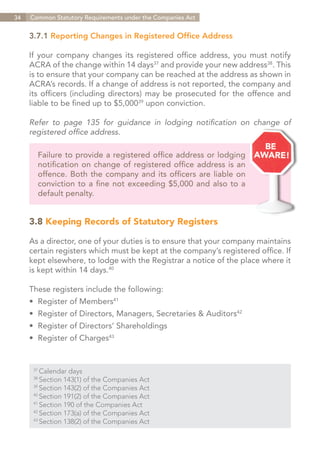 34   Common Statutory Requirements under the Companies Act


     3.7.1 Reporting Changes in Registered Office Address

     If your company changes its registered office address, you must notify
     ACRA of the change within 14 days37 and provide your new address38. This
     is to ensure that your company can be reached at the address as shown in
     ACRA’s records. If a change of address is not reported, the company and
     its officers (including directors) may be prosecuted for the offence and
     liable to be fined up to $5,00039 upon conviction.

     Refer to page 135 for guidance in lodging notification on change of
     registered office address.

        Failure to provide a registered office address or lodging
        notification on change of registered office address is an
        offence. Both the company and its officers are liable on
        conviction to a fine not exceeding $5,000 and also to a
        default penalty.


     3.8 Keeping Records of Statutory Registers

     As a director, one of your duties is to ensure that your company maintains
     certain registers which must be kept at the company’s registered office. If
     kept elsewhere, to lodge with the Registrar a notice of the place where it
     is kept within 14 days.40

     These registers include the following:
     •	 Register of Members41
     •	 Register of Directors, Managers, Secretaries & Auditors42
     •	 Register of Directors’ Shareholdings
     •	 Register of Charges43


      37	
          Calendar days
      38	
          Section 143(1) of the Companies Act
      39	
          Section 143(2) of the Companies Act
      40	
          Section 191(2) of the Companies Act
      41	
          Section 190 of the Companies Act
      42	
          Section 173(a) of the Companies Act
      43	
          Section 138(2) of the Companies Act


                                                                    Contents
 