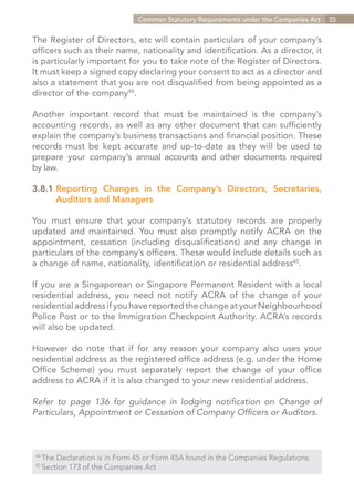 Common Statutory Requirements under the Companies Act   35


The Register of Directors, etc will contain particulars of your company’s
officers such as their name, nationality and identification. As a director, it
is particularly important for you to take note of the Register of Directors.
It must keep a signed copy declaring your consent to act as a director and
also a statement that you are not disqualified from being appointed as a
director of the company44.

Another important record that must be maintained is the company’s
accounting records, as well as any other document that can sufficiently
explain the company’s business transactions and financial position. These
records must be kept accurate and up-to-date as they will be used to
prepare your company’s annual accounts and other documents required
by law.

3.8.1	Reporting Changes in the Company’s Directors, Secretaries,
		 Auditors and Managers

You must ensure that your company’s statutory records are properly
updated and maintained. You must also promptly notify ACRA on the
appointment, cessation (including disqualifications) and any change in
particulars of the company’s officers. These would include details such as
a change of name, nationality, identification or residential address45.

If you are a Singaporean or Singapore Permanent Resident with a local
residential address, you need not notify ACRA of the change of your
residential address if you have reported the change at your Neighbourhood
Police Post or to the Immigration Checkpoint Authority. ACRA’s records
will also be updated.

However do note that if for any reason your company also uses your
residential address as the registered office address (e.g. under the Home
Office Scheme) you must separately report the change of your office
address to ACRA if it is also changed to your new residential address.

Refer to page 136 for guidance in lodging notification on Change of
Particulars, Appointment or Cessation of Company Officers or Auditors.



44	
      The Declaration is in Form 45 or Form 45A found in the Companies Regulations.
45	
      Section 173 of the Companies Act


                                                                        Contents
 