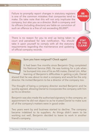 36   Common Statutory Requirements under the Companies Act



        Failure to promptly report changes in statutory registers
        is one of the common mistakes that companies tend to
        make. Do take note that this will not only implicate the
        company, but also you as a director. Both a company and
        its officers (including directors) are liable on conviction of
        such an offence to a fine of not exceeding $5,00046.


        There is no reason for you to end up being taken to
        court and penalised for late notification. You should
        take it upon yourself to comply with all the statutory
        requirements regarding the maintenance and updating
        of official company records.


                       Sure you have resigned? Check again!

                   It had been five months since Benjamin Ong completed
                   his National Service (NS). He was looking for a job when
                   he bumped into one of his ex-NS mates, Daniel Lim. After
                   learning of Benjamin’s difficulties in getting a job, Daniel
        shared that he was about to start a company and would be the only
        director. He invited Benjamin to be a director of the company too.

        The thought of being a company director excited Benjamin and he
        quickly agreed, allowing Daniel to incorporate the company with him
        as his co-director.

        Benjamin was also made the authorised signatory in the company; an
        appointment he did not object to as he trusted Daniel to make sure
        all of the company’s matters were in good order.

        Two years went by and business started to decline. The company
        became indebted to its suppliers. As things didn’t seem to be
        working out well, Benjamin decided to leave to work in another
        friend’s company.



      46	
            Section 173(7B) of the Companies Act


                                                                         Contents
 