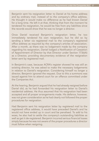 Common Statutory Requirements under the Companies Act   37



Benjamin sent his resignation letter to Daniel at his home address
and by ordinary mail, instead of to the company’s office address.
He thought it would make no difference as he had known Daniel
for a long time. He left it at that, thinking that from the moment he
tendered his resignation, he would be free from any liabilities since
the records would show that he was no longer a director.

Once Daniel received Benjamin’s resignation letter, he too
immediately tendered his own resignation, but he did so by
sending a letter via registered mail to the company’s registered
office address as required by the company’s articles of association.
After a month, as there was no lodgement made by the company
regarding his resignation, Daniel lodged a Notification of Cessation
of Appointment of Director by that Director under Section 173(6A)
as a Director, providing documentary evidence of the resignation
letter sent by registered mail.

In Benjamin’s case, because ACRA’s register showed he was still an
existing director, he was asked to make the necessary lodgements
in relation to Daniel’s resignation. Considering himself no longer a
director, Benjamin ignored the request. Due to this a summons was
issued against him to attend court for an offence committed under
the Companies Act.

At the hearing, Benjamin argued that he had already resigned before
Daniel did, as he had forwarded his resignation letter to Daniel’s
residential address. He thus assumed that his resignation had been
accepted and all proper arrangements made. His defence, however,
was not given consideration as he had clearly not followed the proper
procedures for resignation.

Had Benjamin sent his resignation letter by registered mail to the
registered office address, it would have preceded Daniel’s and he
would not have ended up in court and be penalised. To add to his
woes, he also had to settle the company’s outstanding liabilities as
well as get it de-registered. Benjamin incurred serious financial losses
simply because he was not aware of the proper procedures a director
must follow when resigning.




                                                               Contents
 