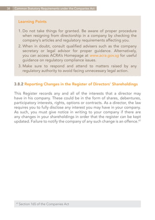38   Common Statutory Requirements under the Companies Act



        Learning Points

        1.	Do not take things for granted. Be aware of proper procedure
        	 when resigning from directorship in a company by checking the
        	 company’s articles and regulatory requirements affecting you.
        2.	When in doubt, consult qualified advisers such as the company
        	 secretary or legal advisor for proper guidance. Alternatively,
        	 you can access ACRA’s Homepage at www.acra.gov.sg for useful
        	 guidance on regulatory compliance issues.
          Make sure to respond and attend to matters raised by any
        3.	
        	 regulatory authority to avoid facing unnecessary legal action.


     3.8.2	Reporting Changes in the Register of Directors’ Shareholdings

     This Register records any and all of the interests that a director may
     have in his company. These could be in the form of shares, debentures,
     participatory interests, rights, options or contracts. As a director, the law
     requires you to fully disclose any interest you may have in your company.
     As such, you must give notice in writing to your company if there are
     any changes in your shareholdings in order that the register can be kept
     updated. Failure to notify the company of any such change is an offence.47




      47	
            Section 165 of the Companies Act


                                                                    Contents
 
