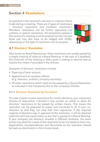 40   Resolutions



     Section 4 Resolutions

     A resolution is the record of a decision or intention that is
     made during a meeting. There are 2 types of resolutions
     – directors’ resolutions and members’ resolutions.
     Members’ resolutions can be further separated into
     ordinary or special resolutions. All resolutions passed in
     the course of a meeting must be entered into the minutes
     book and may also have to be lodged with ACRA,
     depending on the type of resolution and its purpose.

     4.1 Directors’ Resolution
     Also known as Board Resolutions, these resolutions are usually passed by
     a simple majority of votes at a Board Meeting. In the case of a deadlock,
     the Chairman of the meeting is often given a casting or second vote to
     resolve the matter if provided in the Articles.

     Examples of directors’ resolutions include:
     •	 Opening of bank account
     •	 Appointment of company officers
     	 (E.g. directors, auditors, company secretary)
     •	 All other resolutions which need not be passed by a Special Resolution
     	 as indicated in the Companies Act or the company’s Articles

     4.1.1	Directors’ Resolution by Circulation

     To make it easier to pass resolutions for routine decisions, your company’s
     Articles of Association (“Articles”) may contain an article to allow for
     directors’ resolutions to be passed by written means. This means the
     resolution can be prepared on paper and circulated to all of your co-
     directors so that they can vote with their signatures. If the required
     majority of directors sign in approval of the resolution, it will be deemed
     valid and will have equal status as any that is passed at a Board Meeting.
     If your company has directors situated in different locations, the same
     article may allow for copies of the resolution to be circulated to them too.
     Appendices, correspondences and documents to the resolution should
     be kept as attachments in the minutes book.



                                                                     Contents
 