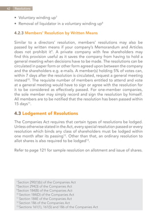42   Resolutions


     •	 Voluntary winding up7
     •	 Removal of liquidator in a voluntary winding up8

     4.2.3 Members’ Resolution by Written Means

     Similar to a directors’ resolution, members’ resolutions may also be
     passed by written means if your company’s Memorandum and Articles
     does not prohibit it9. A private company with few shareholders may
     find this provision useful as it saves the company from having to hold a
     general meeting when decisions have to be made. The resolutions can be
     circulated in paper form or other form agreed upon between the company
     and the shareholders e.g. e-mails. A member(s) holding 5% of votes can,
     within 7 days after the resolution is circulated, request a general meeting
     instead10. The requisite number of members entitled to attend and vote
     at a general meeting would have to sign or agree with the resolution for
     it to be considered as effectively passed. For one-member companies,
     the sole member may simply record and sign the resolution by himself.
     All members are to be notified that the resolution has been passed within
     15 days11.

     4.3 Lodgement of Resolutions
     The Companies Act requires that certain types of resolutions be lodged.
     Unless otherwise stated in the Act, every special resolution passed or every
     resolution which binds any class of shareholders must be lodged within
     one month after its passing12. Other than that, an ordinary resolution to
     allot shares is also required to be lodged13.

     Refer to page 121 for sample resolution on allotment and issue of shares.




       Section 290(1)(b) of the Companies Act
      7	

       Section 294(3) of the Companies Act
      8	

       Section 184(B) of the Companies Act
      9	

      10	
          Section 184(D) of the Companies Act
      11	
          Section 184E of the Companies Act
      12	
          Section 186 of the Companies Act
      13	
          Sections 161(1), 161(5) and 186 of the Companies Act


                                                                    Contents
 