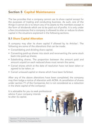 Capital Maintenance   43



Section 5 	Capital Maintenance

The law provides that a company cannot use its share capital except for
the purposes of trading and conducting business. As such, one of the
things it cannot do is to return any of its assets to the members except in
the form of dividends which are to be paid out of profits. It is only under
a few circumstances that a company is allowed to alter or reduce its share
capital in the situations explained in the following sections.

5.1 Share Capital Alteration
A company may alter its share capital if allowed by its Articles1. The
following are some of the alterations that can be made:
•	 Consolidating and dividing share capital;
•	 Converting paid-up shares into stock and reconverting the same stock
	 back into paid-up shares;
•	 Subdividing shares. The proportion between the amount paid and
	 amount unpaid on each reduced share must remain the same;
•	 Cancel shares which at the date of resolution have not been taken or
	 agreed to be taken; or
•	 Cancel unissued capital or shares which have been forfeited.

After any of the above alterations have been completed, the company
may then lodge a notice of alteration with ACRA. A cancellation of shares
under section 71 of the Companies Act is not considered as a reduction
in the share capital of the company2.

It is advisable for you to seek professional
advice if your company intends
to alter its capital.




  Section 71 of the Companies Act
 1	

  Section 71(2) of the Companies Act
 2	




                                                              Contents
 