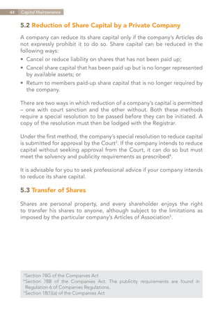 44   Capital Maintenance


     5.2 Reduction of Share Capital by a Private Company
     A company can reduce its share capital only if the company’s Articles do
     not expressly prohibit it to do so. Share capital can be reduced in the
     following ways:
     •	 Cancel or reduce liability on shares that has not been paid up;
     •	 Cancel share capital that has been paid up but is no longer represented
     	 by available assets; or
     •	 Return to members paid-up share capital that is no longer required by
     	 the company.

     There are two ways in which reduction of a company’s capital is permitted
     – one with court sanction and the other without. Both these methods
     require a special resolution to be passed before they can be initiated. A
     copy of the resolution must then be lodged with the Registrar.

     Under the first method, the company’s special resolution to reduce capital
     is submitted for approval by the Court3. If the company intends to reduce
     capital without seeking approval from the Court, it can do so but must
     meet the solvency and publicity requirements as prescribed4.

     It is advisable for you to seek professional advice if your company intends
     to reduce its share capital.

     5.3 Transfer of Shares

     Shares are personal property, and every shareholder enjoys the right
     to transfer his shares to anyone, although subject to the limitations as
     imposed by the particular company’s Articles of Association5.




      3	
        Section 78G of the Companies Act
      4	
        Section 78B of the Companies Act. The publicity requirements are found in
      	 Regulation 6 of Companies Regulations.
      5	
        Section 18(1)(a) of the Companies Act


                                                                     Contents
 