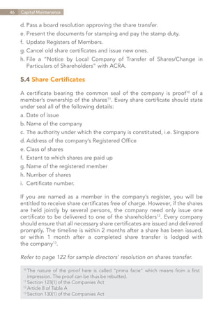 46   Capital Maintenance


     d.	Pass a board resolution approving the share transfer.
     e.	Present the documents for stamping and pay the stamp duty.
     f.	 Update Registers of Members.
     g.	Cancel old share certificates and issue new ones.
     h.	
       File a “Notice by Local Company of Transfer of Shares/Change in
     	 Particulars of Shareholders” with ACRA.

     5.4 Share Certificates

     A certificate bearing the common seal of the company is proof10 of a
     member’s ownership of the shares11. Every share certificate should state
     under seal all of the following details:
     a.	Date of issue
     b.	Name of the company
     c.	The authority under which the company is constituted, i.e. Singapore
     d.	Address of the company’s Registered Office
     e.	Class of shares
     f.	 Extent to which shares are paid up
     g.	Name of the registered member
     h.	Number of shares
     i.	 Certificate number.

     If you are named as a member in the company’s register, you will be
     entitled to receive share certificates free of charge. However, if the shares
     are held jointly by several persons, the company need only issue one
     certificate to be delivered to one of the shareholders12. Every company
     should ensure that all necessary share certificates are issued and delivered
     promptly. The timeline is within 2 months after a share has been issued,
     or within 1 month after a completed share transfer is lodged with
     the company13.

     Refer to page 122 for sample directors’ resolution on shares transfer.

      10	
          The nature of the proof here is called “prima facie” which means from a first
      	 impression. The proof can be thus be rebutted.
      11	
          Section 123(1) of the Companies Act
      12	
          Article 8 of Table A
      13	
          Section 130(1) of the Companies Act


                                                                          Contents
 