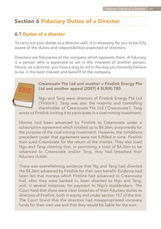 Fiduciary Duties of a Director   47



Section 6 Fiduciary Duties of a Director

6.1 Duties of a director
To carry out your duties as a director well, it is necessary for you to be fully
aware of the duties and responsibilities expected of directors.

Directors are fiduciaries of the company which appoints them. A fiduciary
is a person who is expected to act in the interests of another person.
Hence, as a director, you have a duty to act in the way you honestly believe
to be in the best interest and benefit of the company.

              Creanovate Pte Ltd and another v Firstlink Energy Pte
              Ltd and another appeal [2007] 4 SLR(R) 780

             Ngu and Tang were directors of Firstlink Energy Pte Ltd
             (‘Firstlink’). Tang was also the majority and controlling
             shareholder of Creanovate Pte Ltd (‘Creanovate’). Tang
  wrote to Firstlink inviting it to participate in a coal-mining investment.

  Monies had been advanced by Firstlink to Creanovate under a
  subscription agreement which totalled up to $4.26m, purportedly for
  the purpose of the coal-mining investment. However, the conditions
  precedent under that agreement were not fulfilled in time. Firstlink
  then sued Creanovate for the return of the monies. They also sued
  Ngu and Tang claiming that, in permitting a total of $4.26m to be
  advanced to Creanovate and/or Tang, they had breached their
  fiduciary duties.

  There was overwhelming evidence that Ng and Tang had diverted
  the $4.26m advanced by Firstlink for their own benefit. Evidence had
  been led that moneys which Firstlink had advanced to Creanovate
  had, after they were banked in, been diverted to Ngu and Tang,
  and, in several instances, for payment to Ngu’s stockbrokers. The
  Court held that there were clear breaches of their fiduciary duties as
  directors of Firstlink, both in equity and under section 157 of the Act.
  The Court found that the directors had misappropriated company
  funds for their own use and that they would be liable for the sum.




                                                                   Contents
 