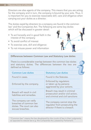 48   Fiduciary Duties of a Director


     Directors are also agents of the company. This means that you are acting
     for the company and in turn, the company is bound by your acts. Thus, it
     is important for you to exercise reasonable skill, care and diligence when
     carrying out your duties as a director.

     The duties owed by directors to a company are found in the common
     law1 and the Companies Act. The following are some key duties
     which will be discussed in greater detail:

     •	 To act honestly and in good faith in the
     	 interest of the company
     •	 To avoid conflict of interest
     •	 To exercise care, skill and diligence
     •	 To not misuse power and information


       Differences between Common Law and Statutory Law duties

       There is a considerable overlap between the common law duties
       and statutory duties. The differences between the two are
       defined as follows:

         Common Law duties                   Statutory Law duties
         Found in cases.                     Found in the Statutes.
                                             Enforced by regulators
         Enforced by the company.            or taken up by persons
                                             aggrieved by your actions.
                                             Breach may result in criminal
         Breach will result in civil
                                             prosecution and/or civil action,
         liabilities and remedies.
                                             and criminal and civil sanctions
         The company can ratify
                                             The company cannot stop the
         breaches of common law
                                             regulator from prosecuting the
         duties. The court can also
                                             director if there is a breach.
         excuse breaches.


      1	
        “Common law” means the law developed by the courts of law in their judgments,
      	 as opposed to statute law e.g. the Companies Act, passed by Parliament.


                                                                        Contents
 