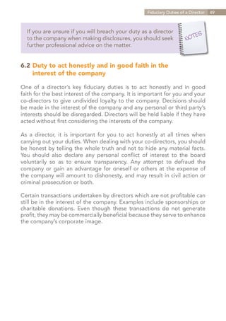 Fiduciary Duties of a Director   49



  If you are unsure if you will breach your duty as a director
  to the company when making disclosures, you should seek
  further professional advice on the matter.


6.2	Duty to act honestly and in good faith in the
	interest of the company

One of a director’s key fiduciary duties is to act honestly and in good
faith for the best interest of the company. It is important for you and your
co-directors to give undivided loyalty to the company. Decisions should
be made in the interest of the company and any personal or third party’s
interests should be disregarded. Directors will be held liable if they have
acted without first considering the interests of the company.

As a director, it is important for you to act honestly at all times when
carrying out your duties. When dealing with your co-directors, you should
be honest by telling the whole truth and not to hide any material facts.
You should also declare any personal conflict of interest to the board
voluntarily so as to ensure transparency. Any attempt to defraud the
company or gain an advantage for oneself or others at the expense of
the company will amount to dishonesty, and may result in civil action or
criminal prosecution or both.

Certain transactions undertaken by directors which are not profitable can
still be in the interest of the company. Examples include sponsorships or
charitable donations. Even though these transactions do not generate
profit, they may be commercially beneficial because they serve to enhance
the company’s corporate image.




                                                                 Contents
 