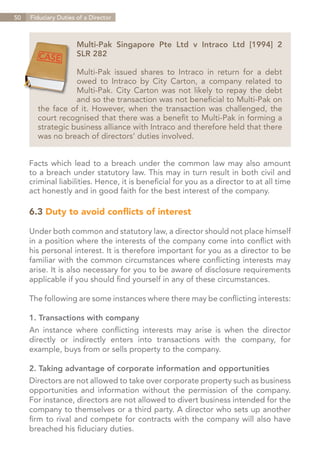 50   Fiduciary Duties of a Director



                      Multi-Pak Singapore Pte Ltd v Intraco Ltd [1994] 2
                      SLR 282

                  Multi-Pak issued shares to Intraco in return for a debt
                  owed to Intraco by City Carton, a company related to
                  Multi-Pak. City Carton was not likely to repay the debt
                  and so the transaction was not beneficial to Multi-Pak on
       the face of it. However, when the transaction was challenged, the
       court recognised that there was a benefit to Multi-Pak in forming a
       strategic business alliance with Intraco and therefore held that there
       was no breach of directors’ duties involved.


     Facts which lead to a breach under the common law may also amount
     to a breach under statutory law. This may in turn result in both civil and
     criminal liabilities. Hence, it is beneficial for you as a director to at all time
     act honestly and in good faith for the best interest of the company.

     6.3 Duty to avoid conflicts of interest

     Under both common and statutory law, a director should not place himself
     in a position where the interests of the company come into conflict with
     his personal interest. It is therefore important for you as a director to be
     familiar with the common circumstances where conflicting interests may
     arise. It is also necessary for you to be aware of disclosure requirements
     applicable if you should find yourself in any of these circumstances.

     The following are some instances where there may be conflicting interests:

     1. Transactions with company
     An instance where conflicting interests may arise is when the director
     directly or indirectly enters into transactions with the company, for
     example, buys from or sells property to the company.

     2. Taking advantage of corporate information and opportunities
     Directors are not allowed to take over corporate property such as business
     opportunities and information without the permission of the company.
     For instance, directors are not allowed to divert business intended for the
     company to themselves or a third party. A director who sets up another
     firm to rival and compete for contracts with the company will also have
     breached his fiduciary duties.

                                                                         Contents
 