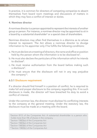 52   Fiduciary Duties of a Director


     In practice, it is common for directors of competing companies to absent
     themselves from board room meetings and discussions of matters in
     which they may face a conflict of interest or duties.

     4. Nominee director

     A nominee director is a person appointed to represent the interests of another
     group or person. For instance, a nominee director may be appointed to sit in
     a board by a substantial shareholder6 or a special class of shareholders.

     Nominee directors may often find themselves in a dilemma as to whose
     interest to represent. The Act allows a nominee director to divulge
     information to his appointer only if he fulfills the following conditions:

     a.	 He must declare at a meeting of directors, the name and office or position
     	 held by the person whom the information is to be disclosed to7.
     b.	He must also declare the particulars of the information which he intends
     	 to disclose8.
     c.	He must receive authorisation from the board before making such
     	 a disclosure9.
     d.	 must ensure that the disclosure will not in any way prejudice
       He
     	 the company10.

     6.3.1 Disclosure requirement

     If a director should find himself in a position of conflict, he is required to
     make full and proper disclosure to the company regarding this. If no such
     disclosure is made, the director will have breached his duty to avoid a
     conflict of interest.

     Under the common law, the director must disclose his conflicting interests
     to the company at the general meeting. Under the statutory law, the
     disclosure must be made at a meeting with the board.


      6	
        Section 81(1) of the Companies Act: A substantial shareholder is a person who
      	 holds more than 5% of shares in the company.
      7	
        Section 158(3)(a) of the Companies Act
      8	
        Section 158(3)(a) of the Companies Act
      9	
        Section 158(3)(b) of the Companies Act
      10	
          Section 158(3)(c) of the Companies Act


                                                                        Contents
 