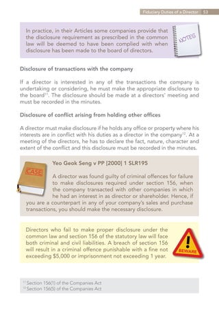 Fiduciary Duties of a Director   53



   In practice, in their Articles some companies provide that
   the disclosure requirement as prescribed in the common
   law will be deemed to have been complied with when
   disclosure has been made to the board of directors.


Disclosure of transactions with the company

If a director is interested in any of the transactions the company is
undertaking or considering, he must make the appropriate disclosure to
the board11. The disclosure should be made at a directors’ meeting and
must be recorded in the minutes.

Disclosure of conflict arising from holding other offices

A director must make disclosure if he holds any office or property where his
interests are in conflict with his duties as a director in the company12. At a
meeting of the directors, he has to declare the fact, nature, character and
extent of the conflict and this disclosure must be recorded in the minutes.

                   Yeo Geok Seng v PP [2000] 1 SLR195

              A director was found guilty of criminal offences for failure
              to make disclosures required under section 156, when
              the company transacted with other companies in which
              he had an interest in as director or shareholder. Hence, if
   you are a counterpart in any of your company’s sales and purchase
   transactions, you should make the necessary disclosure.


   Directors who fail to make proper disclosure under the
   common law and section 156 of the statutory law will face
   both criminal and civil liabilities. A breach of section 156
   will result in a criminal offence punishable with a fine not
   exceeding $5,000 or imprisonment not exceeding 1 year.



 11	
       Section 156(1) of the Companies Act
 12	
       Section 156(5) of the Companies Act


                                                                  Contents
 