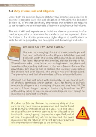 54   Fiduciary Duties of a Director


     6.4 Duty of care, skill and diligence

     Under both the common law and statutory law, directors are expected to
     exercise reasonable care, skill and diligence in managing the company.
     Section 157 of the Act specifically emphasises that directors are required
     to act honestly and use reasonable diligence in carrying out their duties.

     The actual skill and experience an individual director possesses is often
     used as a yardstick to determine the standards that are expected of him.
     For instance, if a director possesses a higher degree of qualifications or
     skills, he will be judged by how he applies such knowledge and skills.

                      Lim Weng Kee v PP [2002] 4 SLR 327

                 Lim was the managing director of three pawnshops and
                 had been in the business for 20 years. A lady had pawned
                 $4 million worth of jewellery at the pawnshops as pledges
                 for loans. However, the jewellery did not belong to her.
       When she was asked to settle the outstanding interest due, she asked
       to redeem the jewellery and issued a cheque in favour of one of the
       pawnshops. Lim allowed her to redeem the jewellery even before
       the cheque had been cleared. The cheque was later dishonoured.
       The pawnshops and their shareholders suffered substantial losses.

       Although Lim had not acted with dishonesty, he was found guilty
       of offences committed under section 157(1) for failing to exercise
       reasonable diligence as a managing director and was fined $4,000
       on each of three charges. Hence, a director may breach section 157
       of the Act by failing to exercise reasonable diligence even though he
       may have no dishonest intentions.


       If a director fails to observe the statutory duty of due
       care, he may face criminal prosecution and can be fined
       up to $5,000 or imprisoned up to a year. He is also liable
       to disqualification in which case he is not allowed to be
       involved in managing any company for a specified period
       of time. If a general duty of care is breached, the court
       may also order the return of any profit gained, or payment
       of compensation or damages to the company.




                                                                    Contents
 