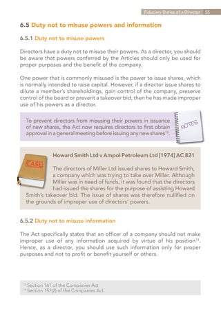 Fiduciary Duties of a Director   55


6.5 Duty not to misuse powers and information

6.5.1 Duty not to misuse powers

Directors have a duty not to misuse their powers. As a director, you should
be aware that powers conferred by the Articles should only be used for
proper purposes and the benefit of the company.

One power that is commonly misused is the power to issue shares, which
is normally intended to raise capital. However, if a director issue shares to
dilute a member’s shareholdings, gain control of the company, preserve
control of the board or prevent a takeover bid, then he has made improper
use of his powers as a director.

   To prevent directors from misusing their powers in issuance
   of new shares, the Act now requires directors to first obtain
   approval in a general meeting before issuing any new shares13.


                  Howard Smith Ltd v Ampol Petroleum Ltd [1974] AC 821

              The directors of Miller Ltd issued shares to Howard Smith,
              a company which was trying to take over Miller. Although
              Miller was in need of funds, it was found that the directors
              had issued the shares for the purpose of assisting Howard
   Smith’s takeover bid. The issue of shares was therefore nullified on
   the grounds of improper use of directors’ powers.


6.5.2 Duty not to misuse information

The Act specifically states that an officer of a company should not make
improper use of any information acquired by virtue of his position14.
Hence, as a director, you should use such information only for proper
purposes and not to profit or benefit yourself or others.




 13	
       Section 161 of the Companies Act
 14	
       Section 157(2) of the Companies Act


                                                                    Contents
 