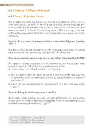 56   Fiduciary Duties of a Director


     6.6 Offences & Effects of Breach

     6.6.1 Breach of directors’ duties

     If a director breaches his duties, he may be subjected to either civil or
     criminal liabilities, or both. As there is considerable overlap between the
     common law duties and statutory duties, a breach in a common law duty
     may also result in a breach in statutory duties. The statutory duties are
     enforced by a regulator while the common law duties are enforced by the
     company.

     Breach of duty to act honestly and with reasonable diligence (section
     157(1))

     If a director fails to act honestly and with reasonable diligence, he would
     have breached the common law and section 157 of the Act.

     Breach of duty not to make improper use of information (section 157(2))

     If a director makes improper use of information, he would also have
     breached section 157 of the Act and the common law.
     A breach of section 157 will result in the following:

     a.	The director is liable to return to the company any profit made by him
     	 or compensate for any damage suffered by the company as a result of
     	 the breach15.
     b.	A fine not exceeding $5,000 or imprisonment for a term not exceeding
     	 1 year16.

     Breach of duty to disclose potential conflict

     If a director fails to disclose potential conflicts of interest in any transaction
     or due to his holding office, he is subjected to a fine not exceeding $5,000
     or imprisonment not exceeding 1 year17.




      15	
          Section 157(3)(a) of the Companies Act
      16	
          Section 157(3)(b) of the Companies Act
      17	
          Section 156(10) of the Companies Act


                                                                        Contents
 