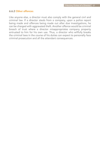Fiduciary Duties of a Director   57


6.6.2 Other offences

Like anyone else, a director must also comply with the general civil and
criminal law. If a director steals from a company, upon a police report
being made and offences being made out after due investigations, he
can be charged with aggravated theft. Another offence would be criminal
breach of trust where a director misappropriates company property
entrusted to him for his own use. Thus, a director who willfully breaks
the criminal laws in the course of his duties can expect to personally face
criminal prosecution and all the attendant consequences.




                                                                Contents
 