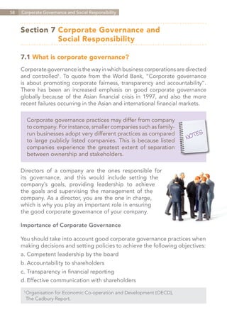 58   Corporate Governance and Social Responsibility



     Section 7	Corporate Governance and
     	         Social Responsibility

     7.1 What is corporate governance?
     Corporate governance is the way in which business corporations are directed
     and controlled1. To quote from the World Bank, “Corporate governance
     is about promoting corporate fairness, transparency and accountability”.
     There has been an increased emphasis on good corporate governance
     globally because of the Asian financial crisis in 1997, and also the more
     recent failures occurring in the Asian and international financial markets.

       Corporate governance practices may differ from company
       to company. For instance, smaller companies such as family-
       run businesses adopt very different practices as compared
       to large publicly listed companies. This is because listed
       companies experience the greatest extent of separation
       between ownership and stakeholders.

     Directors of a company are the ones responsible for
     its governance, and this would include setting the
     company’s goals, providing leadership to achieve
     the goals and supervising the management of the
     company. As a director, you are the one in charge,
     which is why you play an important role in ensuring
     the good corporate governance of your company.

     Importance of Corporate Governance

     You should take into account good corporate governance practices when
     making decisions and setting policies to achieve the following objectives:
     a.	Competent leadership by the board
     b.	Accountability to shareholders
     c.	Transparency in financial reporting
     d.	Effective communication with shareholders
      1	
        Organisation for Economic Co-operation and Development (OECD),
      	 The Cadbury Report.


                                                                         Contents
 