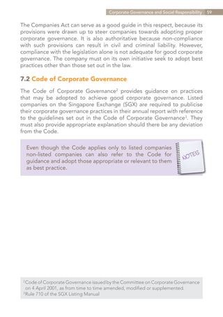Corporate Governance and Social Responsibility   59


The Companies Act can serve as a good guide in this respect, because its
provisions were drawn up to steer companies towards adopting proper
corporate governance. It is also authoritative because non-compliance
with such provisions can result in civil and criminal liability. However,
compliance with the legislation alone is not adequate for good corporate
governance. The company must on its own initiative seek to adopt best
practices other than those set out in the law.

7.2 Code of Corporate Governance
The Code of Corporate Governance2 provides guidance on practices
that may be adopted to achieve good corporate governance. Listed
companies on the Singapore Exchange (SGX) are required to publicise
their corporate governance practices in their annual report with reference
to the guidelines set out in the Code of Corporate Governance3. They
must also provide appropriate explanation should there be any deviation
from the Code.

      Even though the Code applies only to listed companies
      non-listed companies can also refer to the Code for
      guidance and adopt those appropriate or relevant to them
      as best practice.




 2	
   Code of Corporate Governance issued by the Committee on Corporate Governance
 	 on 4 April 2001, as from time to time amended, modified or supplemented.
 3	
   Rule 710 of the SGX Listing Manual


                                                                    Contents
 